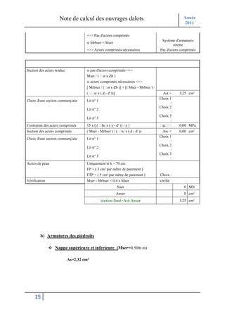 Note de calcul des ouvrages dalots                                              Année
                                                                                                     2011

                                      =>> Pas d'aciers comprimés
                                                                                        Système d'armatures
                                      si Mrbser < Mser
                                                                                                retenu
                                      =>> Aciers comprimés nécessaires                 Pas d'aciers comprimés


                            Détermination des sections théoriques d'aciers
Section des aciers tendus             si pas d'aciers comprimés =>>
                                      Mser / (    st x Zb )
                                      si aciers comprimés nécessaires =>>
                                      [ Mrbser / ( st x Zb )] + [( Mser - Mrbser ) /
                                      (    st x ( d - d' ))]                             Ast =    3,25 cm²
                                                                                       Choix 1
Choix d'une section commerçiale       Lit n° 1
                                                                                              :
                                                                                       Choix 2
                                      Lit n° 2
                                                                                              :
                                                                                       Choix 3
                                      Lit n° 3
                                                                                              :
Contrainte des aciers comprimés       15 x [ (   bc x ( y - d' )) / y ]                 sc        0,00 MPa
Section des aciers comprimés          ( Mser - Mrbser ) / (      sc x ( d - d' ))       Asc =     0,00 cm²
                                                                                       Choix 1
Choix d'une section commerçiale       Lit n° 1
                                                                                             :
                                                                                       Choix 2
                                      Lit n° 2
                                                                                             :
                                                                                       Choix 3
                                      Lit n° 3
                                                                                             :
Aciers de peau                        Uniquement si h > 70 cm
                                      FP = ( 3 cm² par mètre de parement )
                                      FTP = ( 5 cm² par mètre de parement )            Choix :
Vérification                          Mser - Mrbser < 0.4 x Mser                       vérifié
                                                               Nser                                  0 MN
                                                               Anser                                 0 cm²
                                                 section final=Ast-Anser                          3,25 cm²




        b) Armatures des piédroits

                  Nappe supérieure et inferieure (Mser=0.508t.m)

                            As=2,32 cm²




     15
 