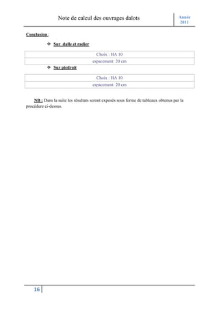 Note de calcul des ouvrages dalots                                  Année
                                                                                      2011

Conclusion :

               Sur dalle et radier

                                       Choix : HA 10
                                     espacement: 20 cm
               Sur piedroit

                                       Choix : HA 10
                                     espacement: 20 cm


    NB : Dans la suite les résultats seront exposés sous forme de tableaux obtenus par la
procédure ci-dessus.




    16
 