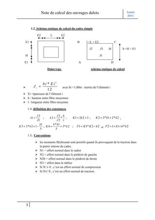 Note de calcul des ouvrages dalots                                  Année
                                                                                           2011



           1.2. Schéma statique de calcul du cadre simple

                  E2        L          E2

     E1                                            B      l =L + E2                  C

                                                             J2       J3    J4           h =H + E1

     H                                                                J1

    E1                                              A                            D

                          Dalot type                          schéma statique de calcul



                  bi * E i3
             Ji =                      avec bi =1,00m : inertie de l’élément i
                     12
         Ei =épaisseur de l’élément i
         h : hauteur entre fibre moyennes
         l : longueur entre fibre moyenne

       1.4. définition des constances

                J3               J3 h
           k1 =       ;    k2 =     * ;       K1 = 2k 2 + 3 ; K 2 = 3* k1 + 2* k 2 ;
                 J1             J2 l
                   k1         6* k1
K 3 = 3* k 2 + 1 −     ; K4 =       + 3* k 2 ; F1 = K1* K 2 − k 2 et F 2 = 1 + k1 + 6* k 2
                    5          5

       1.5. Conventions

                   les moments fléchissant sont positifs quand ils provoquent de la traction dans
                   la partie interne du cadre.
                   N1 = effort normal dans le radier
                   N2 = effort normal dans le piédroit de gauche
                   N2b = effort normal dans le piédroit de droite
                   N3 = effort dans le tablier
                   Si N > 0 , c’est un effort normal de compression
                   Si N< 0 , c’est un effort normal de traction.




     3
 