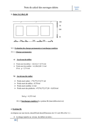 Note de calcul des ouvrages dalots                               Année
                                                                                      2011

X- Dalot 3x2, 00x2, 00



                                                                     100

                                                                     30

                                                                     200



                                                                     30

     30        200    30         200       30   200       30



10.1. Evaluation des charges permanentes et surcharges routières

10.1.1. Charges permanentes



   a)     Au niveau du tablier

          Poids mort du tablier : 1x0,3x2,5 =0,75 t/ml
          Poids mort du remblai : 1x1,00x2,00= 2 t/ml
          D’où g = 2,75 t/ml



   b) Au niveau du radier

           Poids mort radier : 1*0,3*2,5=0,75 /ml
           Poids mort du tablier : 0,75t/ml
           Poids mort remblai :2 t/ml
           Poids mort des piédroits : 4*2*0,3*2,5/7,20 = 0,833t/ml



                  Soit g = 4,333 t/ml

          10.1.2 Surcharges routière (Le système Br étant défavorisé ici)



a) Système Bc

on dispose sur une travée, deux(02),de deux(02)essieux de 12 t soit 48t et bc=1,1 .

          la charge repartie au niveau du tablier est alors :
    38
 