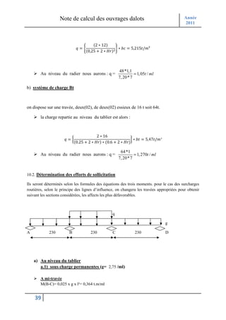 Note de calcul des ouvrages dalots                                       Année
                                                                                            2011



                                       (2 ∗ 12)
                             <==                    A ∗ BL = 5,215 /E²
                                   (0,25 + 2 ∗ ? );



                                                      48*1,1
        Au niveau du radier nous aurons : q =                   = 1, 05t / ml
                                                      7, 20 * 7

b) système de charge Bt



on dispose sur une travée, deux(02), de deux(02) essieux de 16 t soit 64t.

        la charge repartie au niveau du tablier est alors :



                                         2 ∗ 16
                     <=I                                    J ∗ B = 5,47 /E²
                            (0.25 + 2 ∗ ? ) ∗ (0.6 + 2 ∗ ? )

                                                       64 *1
        Au niveau du radier nous aurons : q =                   = 1, 270t / ml
                                                      7, 20 * 7


10.2. Détermination des efforts de sollicitation

Ils seront déterminés selon les formules des équations des trois moments. pour le cas des surcharges
routières, selon le principe des lignes d’influence, on changera les travées appropriées pour obtenir
suivant les sections considérées, les affects les plus défavorables.



                                                  q

                                                                                 g

A            230        B            230          C             230              D




    a) Au niveau du tablier
       a.1) sous charge permanentes (g= 2,75 /ml)

        A mi-travée
        M(B-C)= 0,025 x g x l²= 0,364 t.m/ml


    39
 