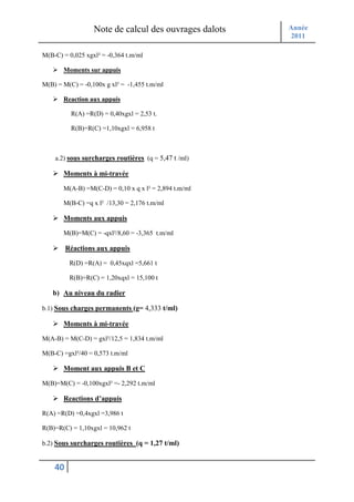Note de calcul des ouvrages dalots   Année
                                                       2011

M(B-C) = 0,025 xgxl² = -0,364 t.m/ml

       Moments sur appuis

M(B) = M(C) = -0,100x g xl² = -1,455 t.m/ml

       Reaction aux appuis

          R(A) =R(D) = 0,40xgxl = 2,53 t.

          R(B)=R(C) =1,10xgxl = 6,958 t



    a.2) sous surcharges routières (q = 5,47 t /ml)

       Moments à mi-travée

       M(A-B) =M(C-D) = 0,10 x q x l² = 2,894 t.m/ml

       M(B-C) =q x l² /13,30 = 2,176 t.m/ml

       Moments aux appuis

       M(B)=M(C) = -qxl²/8,60 = -3,365 t.m/ml

         Réactions aux appuis

          R(D) =R(A) = 0,45xqxl =5,661 t

          R(B)=R(C) = 1,20xqxl = 15,100 t

   b) Au niveau du radier

b.1) Sous charges permanents (g= 4,333 t/ml)

       Moments à mi-travée

M(A-B) = M(C-D) = gxl²/12,5 = 1,834 t.m/ml

M(B-C) =gxl²/40 = 0,573 t.m/ml

       Moment aux appuis B et C

M(B)=M(C) = -0,100xgxl² =- 2,292 t.m/ml

       Reactions d’appuis

R(A) =R(D) =0,4xgxl =3,986 t

R(B)=R(C) = 1,10xgxl = 10,962 t

b.2) Sous surcharges routières (q = 1,27 t/ml)


    40
 