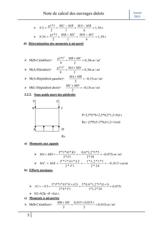 Note de calcul des ouvrages dalots                                      Année
                                                                                        2011

               g 1* l MC − M B M A − M B
             N2 =     +          +         = 1, 50 t
                 2         l           h
                 g 1* l M B − M C M D − M C
         N 2b =         +          +         = 1, 50 t
                   2         l           h
d) Détermination des moments à mi-porté



                              g1* l 2 MB + MC
   M(B-C)(tablier)=                  +        = 0, 30t.m / ml
                                8        2
                       g1* l 2 MA + MD
   M(A-D)(radier)=            +         = 0,30t.m / ml
                          8        2
                                MA + MB
    M(A-B)(piédroit gauche)=             = −0,15t.m / ml
                                    2
                              MC + MD
    M(C-D)(piédroit droit)=           = −0,15t.m / ml
                                 2
2.2.2. Sous poids mort des piédroits

      P                      P

      B                          C

                                                   P=2,5*E*h=2,5*0,2*1,2=0,6 t

                                                   Rs= (2*P)/l=2*0,6/1,2=1t/ml

      A                          D

                                 Rs

a) Moments aux appuis

                     P * l * k1* K1    0, 6 *1, 2*1*5
             MA = MD = −            =−                  = −0, 075t.m / ml
                         2 * F1             2 * 24
                      P * l * k1 * k 2      1 *1, 2 * 1 * 1
           MC = MB =                   =−                   = − 0, 0 1 5 t.m/ml
                           2 * F1               2 * 24
b) Efforts normaux



                         3* P * l * k1* (1 + k 2) 3* 0, 6 *1, 2 *1* (1 + 1)
          N1 = − N 3 =                           =                          = 0, 075t
                               2 * h * F1               1*1, 2 * 24
     N2=N2b =P =0,6 t.
c) Moments à mi-portée
                     MB + MC 0, 015 + 0, 015 +
   M(B-C)(tablier)=         =                  = 0, 015t.m / ml
                        2            2

  5
 
