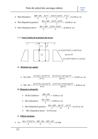Note de calcul des ouvrages dalots                                             Année
                                                                                          2011

                   MB + MC Rs * l 2 0, 015 + 0, 015 1*1, 2 2
M(A-D)(radier)=             +        =             +         = 0,105t.m / ml
                        2        8         2             8
                           MA + MB 0, 015 − 0, 075
M(A-B)(piédroit gauche)=             =              = −0, 030t.m / ml
                               2           2
                          MC + MD 0, 015 − 0, 075
M(C-D)(piédroit droit)=            =              = −0, 030t.m / ml
                             2           2



2.2.3 Sous l’action de la poussée des terres



                              1,1     2,3

                                                         σ1=0,333*2,0*1,1=0,675t/m²

                               1,2                                 ∆σ=0,737

                                                                 σ2=0,307*2,00*2,3=1,412t/m²



a) Moments aux appuis



                     k 2 * ( k 2 + 3) * σ 1* h 2 k 2 * (3* k 2 + 8) * ∆ σ * h 2
       MA=MD= −                                 −                               = −0, 065 t .m / ml
                                4 * F1                     20 * F 1

                 k 2*(3* k1 + k 2)*σ 1* h2 k 2*(7* k1 + 2* k 2)* ∆σ * h2
       MB= MC= −                          −                              = −0,06 t.m / ml
                          4* F1                       20* F1
b) Moments à mi-portée

                             MB + MC
         M (B-C)(tablier)=             = −0, 06t.m / ml
                                  2
                            MA + MD
         M(A-D)(radier)=              = −0, 093t.m / ml
                                 2
                                    MA + MB ∆σ * h 2 σ 1* h 2
         M(A-B)(piédroit gauche)=             +         +     = 0,147t.m / ml
                                        2          12     8
          M(C-D)(piédroit droit)= 0,147t.m/ml

c) Efforts normaux

      (σ 1 + 2* σ 2) * h MB − MA MD − MA
N1=                     +       +        = 0, 704t
              6             h       l

6
 