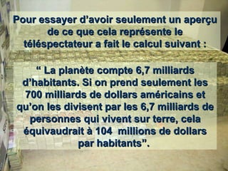 Pour essayer d’avoir seulement un aperçu de ce que cela représente le téléspectateur a fait le calcul suivant : “  La planète compte 6,7 milliards d’habitants. Si on prend seulement les 700 milliards de dollars américains et qu’on les divisent par les 6,7 milliards de personnes qui vivent sur terre, cela équivaudrait à 104  millions de dollars par habitants”.  
