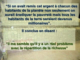    “ Si on avait remis cet argent à chacun des habitants de la planète non seulement on aurait éradiquer la pauvreté mais tous les habitants de la terre seraient devenus millionaires”.  Il conclue en disant : “ il me semble qu’il y a un réel problème avec la répartition de la richesse” 