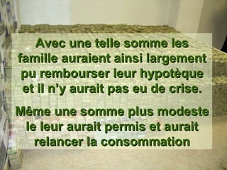 Avec une telle somme les famille auraient ainsi largement pu rembourser leur hypotèque et il n’y aurait pas eu de crise. Même une somme plus modeste le leur aurait permis et aurait relancer la consommation 