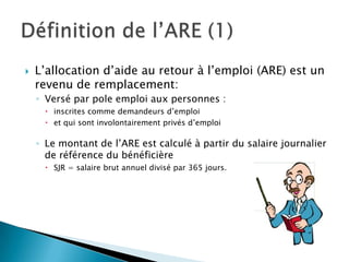    L’allocation d’aide au retour à l’emploi (ARE) est un
    revenu de remplacement:
    ◦ Versé par pole emploi aux personnes :
       inscrites comme demandeurs d’emploi
       et qui sont involontairement privés d’emploi

    ◦ Le montant de l’ARE est calculé à partir du salaire journalier
      de référence du bénéficière
       SJR = salaire brut annuel divisé par 365 jours.
 