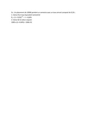 Ex : Un placement de 1000€ pendant un semestre avec un taux annuel composé de 9,5% :
1. Calcul d’un taux équivalent semestriel
Rs = (1 + 9,5%)1/2 – 1 = 4,64%
2. Calcul de la valeur acquise
1000 x (1+ 4.64%) = 1046.4 €
 