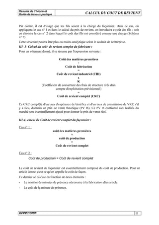 Résumé de Théorie et
Guide de travaux pratique CALCUL DU COUT DE REVIENT
OFPPT/DRIF 11
Par contre, il est d'usage que les fils soient à la charge du façonnier. Dans ce cas, on
appliquera le cas n° 1 et dans le calcul du prix de revient, on introduira e coût des fils ; soit
on choisira le cas n° 2 dans lequel le coût des fils est considéré comme une charge (Schéma
n° 2).
Cette structure pourra âtre plus ou moins analytique selon le souhait de l'entreprise.
III- 3- Calcul du coût de revient complet du fabricant :
Pour un vêtement donné, il se résume par l'expression suivante :
Coût des matières premières
+
Coût de fabrication
=
Coût de revient industriel (CRI)
x
K
(Coefficient de couverture des frais de structure tirés d'un
compte d'exploitation prévisionnel)
=
Coût de revient complet (CRC)
Ce CRC complété d'un taux d'espérance de bénéfice et d'un taux de commission de VRP, s'il
y a lieu, donnera un prix de vente théorique (PV th). Ce PV th confronté aux réalités du
marché sera éventuellement ajusté pour donner le prix de vente réel.
III-4- calcul du Coût de revient complet du façonnier :
Cas n° 1 :
coût des matières premières
+
coût de production
=
Coût de revient complet
Cas n° 2 :
Coût de production = Coût de revient complet
Le coût de revient du façonnier est essentiellement composé du coût de production. Pour un
article donné, c'est ce qu'on appelle le coût de façon.
Ce dernier se calcule en fonction de deux éléments :
- Le nombre de minutes de présence nécessaire à la fabrication d'un article.
- Le coût de la minute de présence.
 