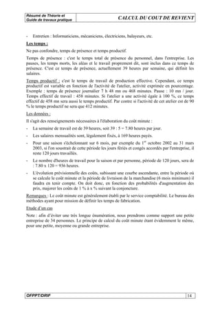 Résumé de Théorie et
Guide de travaux pratique CALCUL DU COUT DE REVIENT
OFPPT/DRIF 14
- Entretien : Informaticiens, mécaniciens, électriciens, balayeurs, etc.
Les temps :
Ne pas confondre, temps de présence et temps productif.
Temps de présence : c'est le temps total de présence du personnel, dans l'entreprise. Les
pauses, les temps morts, les aléas et le travail proprement dit, sont inclus dans ce temps de
présence. C'est ce temps de présence, actuellement 39 heures par semaine, qui définit les
salaires.
Temps productif : c'est le temps de travail de production effective. Cependant, ce temps
productif est variable en fonction de l'activité de l'atelier, activité exprimée en pourcentage.
Exemple : temps de présence journalier 7 h 48 mn ou 468 minutes. Pause : 10 mn / jour.
Temps effectif de travail : 458 minutes. Si l'atelier a une activité égale à 100 %, ce temps
effectif de 458 mn sera aussi le temps productif. Par contre si l'activité de cet atelier est de 90
% le temps productif ne sera que 412 minutes.
Les données :
Il s'agit des renseignements nécessaires à l'élaboration du coût minute :
- La semaine de travail est de 39 heures, soit 39 : 5 = 7.80 heures par jour.
- Les salaires mensualités sont, légalement fixés, à 169 heures payés.
- Pour une saison s'échelonnant sur 6 mois, par exemple du 1er
octobre 2002 au 31 mars
2003, si l'on soustrait de cette période les jours fériés et congés accordés par l'entreprise, il
reste 120 jours travaillés.
- Le nombre d'heures de travail pour la saison et par personne, période de 120 jours, sera de
: 7.80 x 120 = 936 heures.
- L'évolution prévisionnelle des coûts, subissant une courbe ascendante, entre la période où
se calcule le coût minute et la période de livraison de la marchandise (6 mois minimum) il
faudra en tenir compte. On doit donc, en fonction des probabilités d'augmentation des
prix, majorer les coûts de 1 % à x % suivant la conjoncture.
Remarques : Le coût minute est généralement établi par le service comptabilité. Le bureau des
méthodes ayant pour mission de définir les temps de fabrication.
Etude d’un cas
Note : afin d’éviter une très longue énumération, nous prendrons comme support une petite
entreprise de 34 personnes. Le principe de calcul du coût minute étant évidemment le même,
pour une petite, moyenne ou grande entreprise.
 