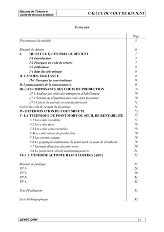 Résumé de Théorie et
Guide de travaux pratique CALCUL DU COUT DE REVIENT
OFPPT/DRIF 2
SOMMAIRE
Page
Présentation du module 5
Résumé de théorie 6
I- QU'EST CE QU'UN PRIX DE REVIENT 7
I-1 Introduction 7
I-2 Pourquoi un coût de revient 7
I-3 Définitions 8
I-4 Buts du coût minute 8
II- LA SOUS-TRAITANCE 8
II-1 Pourquoi la sous-traitance 9
II-1 particularités de la sous-traitance 9
III- LES COMPOSANTS DES COUTS DE PRODUCTION 10
III-1 Analyse des coûts des entreprises d'habillement 10
III-2 Schéma de répartition des coûts d'un façonnier 10
III-3 Calcul du coût de revient du fabricant 11
Calcul du coût de revient du façonnier 11
IV- DETERMINATION DU COUT MINUTE 13
V- LA TECHNIQUE DU POINT MORT OU SEUIL DE RENTABILITE 17
V-1 Les coûts variables 17
V-2 Les coûts fixes 18
V-3 Les coûts semi-variables 18
V-4Les coûts totaux de production 19
V-5 Les revenus totaux 19
V-6 Le graphique traditionnel du point mort ou seuil de rentabilité 19
V-7 Exemple d'analyse du point mort 20
V-8 Le point mort calculé mathématiquement 21
VI- LA METHODE ACTIVITE BASED COSTING (ABC) 22
Résumé de pratique 25
TP 1- 26
TP 2- 29
TP 3- 31
TP 4- 32
Test d'évaluation 33
Liste bibliographique 35
 