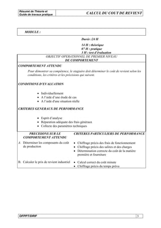 Résumé de Théorie et
Guide de travaux pratique CALCUL DU COUT DE REVIENT
OFPPT/DRIF 3
MODULE :
Durée :24 H
14 H : théorique
07 H : pratique
3 H : test d’évaluation
OBJECTIF OPERATIONNEL DE PREMIER NIVEAU
DE COMPORTEMENT
COMPORTEMENT ATTENDU
Pour démontrer sa compétence, le stagiaire doit déterminer le coût de revient selon les
conditions, les critères et les précisions qui suivent.
CONDITIONS D’EVALUATION
• Individuellement
• A l’aide d’une étude de cas
• A l’aide d'une situation réelle
CRITERES GENERAUX DE PERFORMANCE
• Esprit d’analyse
• Réparation adéquate des frais généraux
• Collecte des paramètres techniques
PRECISIONS SUR LE
COMPORTEMENT ATTENDU
CRITERES PARTICULIERS DE PERFORMANCE
A. Déterminer les composants du coût
de production
• Chiffrage précis des frais de fonctionnement
• Chiffrage précis des salires et des charges
• Détermination correcte du coût de la matière
première et fourniture
B. Calculer le prix de revient industriel • Calcul correct du coût minute
• Chiffrage précis du temps prévu
 