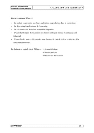 Résumé de Théorie et
Guide de travaux pratique CALCUL DU COUT DE REVIENT
OFPPT/DRIF 5
PRESENTATION DU MODULE
- Ce module va permettre aux futurs techniciens en production dans la confection :
- De déterminer le coût minute de l'entreprise.
- De calculer le coût de revient industriel d'un produit.
- D'identifier l'impact du rendement des ateliers sur le coût minute et coût de revient
industriel.
- D'identifier les sources d'économies pour diminuer le coût de revient et faire face à la
concurrence mondiale.
La durée de ce module est de 24 heures : 14 heures théorique.
07 heures pratique.
03 heures test d'évaluation.
 