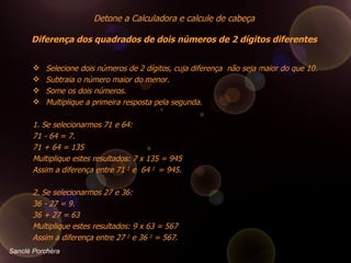Selecione dois números de 2 dígitos, cuja diferença  não seja maior do que 10.  Subtraia o número maior do menor.  Some os dois números.  Multiplique a primeira resposta pela segunda.      1. Se selecionarmos 71 e 64:  71 - 64 = 7.  71 + 64 = 135  Multiplique estes resultados: 7 x 135 = 945  Assim a diferença entre 71  2  e  64  2  = 945.  2. Se selecionarmos 27 e 36:  36 - 27 = 9.  36 + 27 = 63  Multiplique estes resultados: 9 x 63 = 567  Assim a diferença entre 27  2  e 36  2  = 567. Detone a Calculadora e calcule de cabeça  Diferença dos quadrados de dois números de 2 dígitos diferentes  