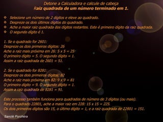 Selecione um número de 2 dígitos e eleve ao quadrado.  Despreze os dois últimos dígitos do quadrado.  Ache a maior raiz quadrada dos dígitos restantes. Este é primeiro dígito da raiz quadrada.  O segundo dígito é 1.      1. Se o quadrado for 2601:  Despreze os dois primeiros dígitos: 26  Ache a raiz mais próxima em 26: 5 x 5 = 25  O primeiro dígito = 5. O segundo dígito = 1.  Assim a raiz quadrada de 2601 = 51.  2. Se o quadrado for 8281:  Despreze os dois primeiros dígitos: 82  Ache a raiz mais próxima em 82: 9 x 9 = 81  O primeiro dígito = 9. O segundo dígito = 1.  Assim a raiz quadrada de 8281 = 91.  Este processo também funciona para quadrados de número de 3 dígitos (ou mais).  Para o quadrado 22801, ache a maior raiz em 228: 15 x 15 = 225.  Os dois primeiros dígitos são 15, o último dígito = 1, e a raiz quadrada de 22801 = 151.  Detone a Calculadora e calcule de cabeça  R aiz quadrada de um número terminado em 1.  