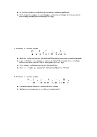 a) Se possível,indica uma fração decimal equivalente a cada uma das frações.
b) Há frações ordinárias para as quais não é possível escrever uma fração decimal equivalente.
Descobre algumas frações e tenta arranjar uma regra.
7. Considera as seguintes frações:
; ; ; e
a) Quais das frações representam dízimas finitas? Quantas casas decimais tem cada uma delas?
b) É possível indicar o número de casas decimais da dízima finita correspondente a uma fração
ordinária sem antes efectuar a divisão.Investiga e conclui uma regra.
c) Escreve quatro frações que representem dízimas infinitas.
d) Quais são as frações que representam dízimas finitas? E dízimas infinitas?
8. Considera as seguintes frações:
; ; ; ; e
a) Com a calculadora,determina o período das suas dízimas.
b) Qual a dimensão do período de uma dízima infinita periódica?
 