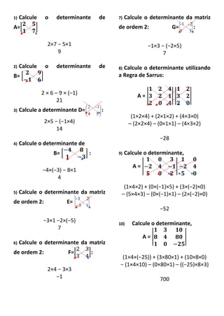 1) Calcule o determinante de
A=[
𝟐 𝟓
𝟏 𝟕
]
2×7 − 5×1
9
2) Calcule o determinante de
B= [
𝟐 𝟗
−𝟏 𝟔
]
2 × 6 – 9 × (−1)
21
3) Calcule a determinante D= 





54
1-2
:
2×5 − (−1×4)
14
4) Calcule o determinante de
B= [
−𝟒 𝟖
𝟏 −𝟑
] :
−4×(−3) − 8×1
4
5) Calcule o determinante da matriz
de ordem 2: E=
15
23-
−
−3×1 −2×(−5)
7
6) Calcule o determinante da matriz
de ordem 2: F=[
2 3
3 4
]:
2×4 − 3×3
−1
7) Calcule o determinante da matriz
de ordem 2: G=
35
2-1-
:
−1×3 − (−2×5)
7
8) Calcule o determinante utilizando
a Regra de Sarrus:
A = |
𝟏 𝟐 𝟒
𝟑 𝟐 𝟏
𝟐 𝟎 𝟒
| |
𝟏 𝟐
𝟑 𝟐
𝟐 𝟎
|
(1×2×4) + (2×1×2) + (4×3×0)
– (2×2×4) – (0×1×1) – (4×3×2)
−28
9) Calcule o determinante,
A = |
𝟏 𝟎 𝟑
−𝟐 𝟒 −𝟏
𝟓 𝟎 𝟐
|
𝟏 𝟎
−𝟐 𝟒
𝟓 𝟎
(1×4×2) + (0×(−1)×5) + (3×(−2)×0)
– (5×4×3) – (0×(−1)×1) – (2×(−2)×0)
−52
10) Calcule o determinante,
A = |
𝟏 𝟑 𝟏𝟎
𝟖 𝟒 𝟖𝟎
𝟏 𝟎 −𝟐𝟓
|
(1×4×(−25)) + (3×80×1) + (10×8×0)
− (1×4×10) – (0×80×1) – ((−25)×8×3)
700
 