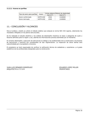 Página 18
11.2.2.- Aceros en perfiles
Tipo de acero para perfiles Acero
Límite elástico
(kp/cm²)
Módulo de elasticidad
(kp/cm²)
Acero conformado ASTM A36 2530 2100000
Acero laminado ASTM A36 2530 2100000
11.- CONCLUSIÓN Y ALCANCES
Para el análisis y diseño se utilizó el método estático que estipula la norma NCh 433 vigente, obteniendo los
resultados reflejados en los planos estructurales.
Se ha realizado el estudio dinámico y los análisis de desempeño mecánico en base a categorías de suelo y
factores definidos para la región y uso, además de informaciones previas extendidas por el mandante.
El correcto desempeño y ejecución de estructuras se delega a los profesionales de la constructora. El proyecto
de estructuras y memoria son considerados de tipo regularización. La inspección de obras idónea será
subcontratada por el propietario a terceros.
El propietario se hará responsable de verificar la calificación técnica de soldadores y carpinteros y el grado
académico de los profesionales designados para la construcción.
JUAN-LUIS MENARES RODRÍGUEZ EDUARDO LOPEZ MILLER
ARQUITECTO U.T.F.S.M. PROPIETARIO
 