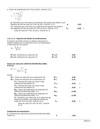 Página 6
α: Factor de amplificación (Dº nº61 de 2011, Artículo 12.2)
p: Parámetro que interviene en la obtención del espectro de diseño y que
depende del tipo de suelo (Dº nº61 de 2011, Artículo 12.3) p : 1.50
T0: Parámetro que interviene en la obtención del espectro de diseño y
que depende del tipo de suelo (Dº nº61 de 2011, Artículo 12.3) T :
0 0.30 s
Clase de suelo (Dº nº61 de 2011, Artículo 6): B
2.2.1.1.2.- Espectro de diseño de aceleraciones
El espectro de diseño sísmico se obtiene reduciendo el
espectro elástico por el coeficiente (R*/I) correspondiente
a cada dirección de análisis.
R*X/I: Coeficiente de reducción (X) R*X :
/I 5.56
R*Y/I: Coeficiente de reducción (Y) R*Y :
/I 6.18
Factor de reducción (NCh433.Of1996 Mod.2009,
6.3.5.3)
Donde:
R*X: Factor de reducción de la aceleración (X) R* :
X 5.56
R*Y: Factor de reducción de la aceleración (Y) R* :
Y 6.18
T*X: Periodo del modo con mayor masa
traslacional equivalente (X) T* :
X 0.23 s
T*Y: Periodo del modo con mayor masa
traslacional equivalente (Y) T* :
Y 0.29 s
R0X: Factor de modificación de respuesta (X)
(NCh433.Of1996 Mod.2009, 5.7) R :
0X 11.00
R0Y: Factor de modificación de respuesta (Y)
(NCh433.Of1996 Mod.2009, 5.7) R :
0Y 11.00
T0: Parámetro que interviene en la obtención del
espectro de diseño y que depende del tipo de
suelo (Dº nº61 de 2011, Artículo 12.3) T :
0 0.30 s
Clase de suelo (Dº nº61 de 2011, Artículo
6): B
Coeficiente de importancia
I: Coeficiente de importancia (NCh433.Of1996 Mod.2009,
Tabla 6.1) I : 1.00
p
0
3
0
T
1 4.5
T
T
1
T
 
+  
 
α =
 
+  
 
( )
0
ae *
S A
S
R I
⋅ ⋅ α
=
0
0
T *
R* 1
T *
0,10 T
R
= +
⋅ +
 
