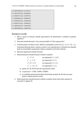 CALCUL NUMERIC. Metode numerice de rezolvare a ecuaŃiilor algebrice şi transcendente

10

x=2.48437500 f(x)= 0.13716115
x=2.49218750 f(x)= 0.05904010
x=2.49609375 f(x)= 0.01997793
x=2.49804688 f(x)= 0.00044670
x=2.49902344 f(x)= -0.00931893
x=2.49853516 f(x)= -0.00443611
x=2.49829102 f(x)= -0.00199471
x=2.49816895 f(x)= -0.00077401

Întrebări şi exerciŃii
1. ОÎn ce cazuri se folosesc metode aproximative de determinare a soluŃiilor ecuaŃiilor
algebrice?
2. DescrieŃi metoda bisecŃiei. Care sunt priorităŃile ei? Dar neajunsurile?
3. Formula pentru estimarea erorii, dedusă în paragraful curent este ξ − ai < ε = bi − ai .
ExprimaŃi diferenŃa dintre valoarea exactă şi cea calculată prin o formulă care depinde
doar de extremităŃile segmentului iniŃial şi numărul de divizări realizate.
4. DescrieŃi algoritmul metodei bisecŃiei.
5. DeterminaŃi prin metoda bisecŃiei soluŃiile ecuaŃiilor:
ex – x2=0

pe segmentul [ -1, -0.5 ]

x3 – x –1=0

pe segmentul [ 1, 2 ]

x3+3x2–3=0

pe segmentul [ -3, -2 ]

5

x – x – 0.2 =0

pe segmentul [ 1, 2 ]

a) pentru 10, 20, 40 divizări ale segmentului iniŃial
b) cu precizia ε = 0,001; 0,0001; 0,00001.
c) în condiŃiile punctului precedent determinaŃi numărul de divizări necesare
pentru a obŃine precizia cerută.
6. DeterminaŃi prin metoda bisecŃiei soluŃiile ecuaŃiilor de pe intervalele separate în
exerciŃiul 3, pagina 30.

 
