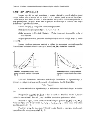 CALCUL NUMERIC. Metode numerice de rezolvare a ecuaŃiilor algebrice şi transcendente

11

4. METODA COARDELOR
Metoda bisecŃiei, cu toată simplitatea ei nu este efectivă în cazurile când rezultatul
trebuie obŃinut prin un număr mic de iteraŃii, cu o exactitate înaltă, segmentul iniŃial care
conŃine soluŃia fiind destul de mare. În acest caz este mai potrivită divizarea segmentului în
părŃi proporŃionale, proporŃia fiind dată de punctul de intersecŃie al coardei care uneşte
extremităŃile segmentului cu axa 0X.
Fie dată funcŃia f(x), care posedă următoarele proprietăŃi:
(1) f(x) continuă pe segmentul [a, b] şi f (a ) × f (b) < 0 .
(2) Pe segmentul [a, b] există f ′( x) ≠ 0;
este constant.

f ′′( x) ≠ 0 continui, şi semnul lor pe [a, b]

ProprietăŃile enumerate garantează existenŃa soluŃiei unice a ecuaŃiei f(x) = 0 pentru
x ∈ [a, b] .
Metoda coardelor presupune alegerea în calitate de aproximare a soluŃiei punctului
determinat de intersecŃia dreptei ce trece prin punctele (a, f(a)) şi (b,f(b)) cu axa OX .

Desenul 6 Apropierea succesivă de soluŃia
ecuaŃiei prin metoda coardelor. Extremitatea
fixă - a

Desenul 5. Apropierea succesivă de soluŃia
ecuaŃiei prin metoda coardelor. Extremitatea
fixă - b

Realizarea metodei este următoarea: se stabileşte extremitatea e a segmentului [a, b]
prin care se va duce o serie de coarde. Această extremitate este stabilită de condiŃia:
f (e) × f ′′(e) > 0 .

Cealaltă extremitate a segmentului [a, b] se consideră aproximare iniŃială a soluŃiei:
x0 .

Prin punctele (e, f(e)) şi (x0, f(x0)) se duce o coardă. Se determină punctul x1 în care
ea intersectează axa OX . Punctul x1 este considerat următoarea aproximare a soluŃiei.
Procesul se repetă, coarda următoare fiind dusă prin punctele (e, f(e)) şi (x1, f(x1)).
Astfel se obŃine şirul de aproximări x0, x1, x2, ... xi, xi+1, ... xn ... limita căruia este soluŃia
exactă a ecuaŃiei f(x) = 0.
Punctele e şi x0 sînt cunoscute. Folosind ecuaŃia dreptei ce trece prin două puncte
putem determina aproximarea x1 ( f(x1) = 0):

 