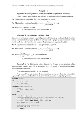 CALCUL NUMERIC. Metode numerice de rezolvare a ecuaŃiilor algebrice şi transcendente

14

f(e)×f(c) < 0.
Algoritmul de calcul pentru un număr prestabilit n de aproximări succesive:
Pentru a realiza acest algoritm este suficient să se cunoască descrierea analitică a f (x)

Pas 1 Determinarea extremităŃii fixe e şi a aproximării x0 ; i ⇐ 0.
Pas 2 Calculul xi+1 conform formulei xi +1 = xi −

f ( xi )
(e − xi );
f (e) − f ( xi )

Pas 3 Dacă i+1 = n atunci SFÂRŞIT,
în caz contrar i ⇐ i+1, şi se revine la pas 2
Algoritmul de calcul pentru o exactitate ε dată:
Deoarece în formula de estimare a erorii figurează mărimile M1 şi m1, în cazul când valorile
lor nu sunt indicate în enunŃul problemei, este necesară o preprocesare matematică pentru
stabilirea M1 şi m1. Suplimentar sunt necesare descrierile analitice pentru f(x), f′(x).

Pas 1 Determinarea extremităŃii fixe e şi a aproximării x0 ; i ⇐ 0.
Pas 2 Calculul xi+1 conform formulei xi +1 = xi −
Pas 3 Dacă

f ( xi )
(e − xi );
f (e) − f ( xi )

M 1 − m1
× xi − xi −1 ≤ ε atunci SFÂRŞIT,
m1
în caz contrar i ⇐ i+1, şi se revine la pas 2

Exemplul 1: Fie dată funcŃia f ( x) = ln( x sin x) . Se cere să se calculeze soluŃia
aproximativă a ecuaŃiei f ( x) = 0 pe segmentul [0,5; 1,5] pentru 15 aproximări succesive,
utilizând metoda coardelor.
Preprocesarea matematică – nu este necesară.
Programul. Deoarece numărul de aproximări succesive este fixat, iar extremităŃile
segmentului cunoscute, atribuirile respective vor fi realizate direct în corpul programului.
program cn005;
var
a,b,e,c,x: real;
n,i: integer;
function f(x:real):real;
begin
f:=ln(x*sin(x));
end;
begin
a:=0.5; b:=1.5; n:=15;
{determinarea extremitatii fixe e si a aproximarii initiale x0}

c:=a-(f(a))/(f(b)-f(a))*(b-a);
if f(c)*f(a)>0 then begin e:=b; x:=a; end
else begin e:=a; x:=b; end;
{calculul iterativ al solutiei}

for i:=1 to n do
begin

 