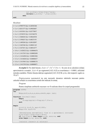 CALCUL NUMERIC. Metode numerice de rezolvare a ecuaŃiilor algebrice şi transcendente

15

x:= x-(f(x))/(f(e)-f(x))*(e-x);
writeln(t,x:10:8,' ',f(x):12:8);
end;
end.

Rezultate:
i= 1 x=1.27995775 f(x)= 0.20392348
i= 2 x=1.18251377 f(x)= 0.09028687
i= 3 x=1.14193561 f(x)= 0.03779857
i= 4 x=1.12538555 f(x)= 0.01546570
i= 5 x=1.11868644 f(x)= 0.00626938
i= 6 x=1.11598267 f(x)= 0.00253191
i= 7 x=1.11489268 f(x)= 0.00102097
i= 8 x=1.11445346 f(x)= 0.00041145
i= 9 x=1.11427651 f(x)= 0.00016577
i= 10 x=1.11420523 f(x)= 0.00006678
i= 11 x=1.11417651 f(x)= 0.00002690
i= 12 x=1.11416494 f(x)= 0.00001084
i= 13 x=1.11416028 f(x)= 0.00000437
i= 14 x=1.11415841 f(x)= 0.00000176
i= 15 x=1.11415765 f(x)= 0.00000071

Exemplul 2: Fie dată funcŃia f ( x) = x 4 − 3 x 2 + 7, 5 x − 1. Se cere să se calculeze soluŃia
aproximativă a ecuaŃiei f ( x) = 0 pe segmentul [-0,5; 0,5] cu exactitatea ε = 0.0001, utilizând
metoda coardelor. Pentru funcŃia dată pe segmentul [-0,5; 0,5] M1 şi m1 sînt respectiv egale cu
10 şi 5.
Preprocesarea matematică nu este necesară, deoarece mărimile necesare pentru
calculul soluŃiei cu exactitatea cerută sînt indicate în enunŃ.
Program
Pentru simplitate atribuirile necesare vor fi realizate direct în corpul programului.
program cn006;
var
Msup,minf,a,b,e,x,xnou,xvechi,eps: real;
function f(x:real):real;
begin
f:=sqr(sqr(x))-3*sqr(x)+7.5*x-1;
end;
begin
a:=-0.5; b:=0.5; eps:=0.0001;
Msup:=10; minf:=5;
{determinarea extremitatii fixe si a aproximarii initiale}
x:=a-(f(a))/(f(b)-f(a))*(b-a);
if f(x)*f(a)>0 then begin e:=b; xnou:=a; end
else begin e:=a; xnou:=b; end;
{calculul iterativ al solutiei}

 
