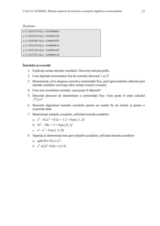 CALCUL NUMERIC. Metode numerice de rezolvare a ecuaŃiilor algebrice şi transcendente

17

Rezultate:
x=2.16619279 f(x)= -0.03806866
x=2.18978743 f(x)= -0.00493538
x=2.19283483 f(x)= -0.00062958
x=2.19322338 f(x)= -0.00008014
x=2.19327284 f(x)= -0.00001020
x=2.19327913 f(x)= -0.00000130

Întrebări şi exerciŃii
1. ExplicaŃi esenŃa metodei coardelor. DescrieŃi metoda grafic.
2. Cum depinde extremitatea fixă de semnele derivatei 1 şi 2?
3. DemonstraŃi, că la alegerea corectă a extremităŃii fixe, şirul aproximărilor obŃinute prin
metoda coardelor converge către soluŃia exactă a ecuaŃiei.
4. Care este exactitatea metodei, cum poate fi obŃinută?
5. DescrieŃi procesul de determinare a extremităŃii fixe. Cum poate fi omis calculul
f ′′(x) ?
6. DescrieŃi algoritmul metodei coardelor pentru un număr fix de iteraŃii şi pentru o
exactitate dată.
7. DeterminaŃi soluŃiile ecuaŃiilor, utilizând metoda coardelor:
a. x3 – 0.2x2 + 0.2x + 1.2 = 0 pe [ 1, 2]
b. 5x3 – 20x + 3 = 0 pe [ 0, 1]
c. ex –x2 = 0 pe [ -1, 0]
8. SeparaŃi şi determinaŃi mai apoi soluŃiile ecuaŃiilor, utilizând metoda coardelor:
a. tg(0,55x+0,1)=x2;
b. x3–0,2x2+0,5x+1,5=0.

 