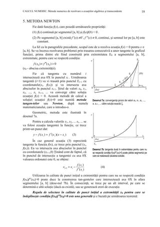 CALCUL NUMERIC. Metode numerice de rezolvare a ecuaŃiilor algebrice şi transcendente

18

5. METODA NEWTON
Fie dată funcŃia f(x), care posedă următoarele proprietăŃi:
(1) f(x) continuă pe segmentul [a, b] şi f(a)f(b) < 0 .
(2) Pe segmentul [a, b] există f ′(x) ≠0’, f ′′(x) ≠ 0, continui, şi semnul lor pe [a, b] este
constant.
La fel ca în paragrafele precedente, scopul este de a rezolva ecuaŃia f(x) = 0 pentru x ∈
[a, b]. Se va încerca rezolvarea problemei prin trasarea consecutivă a unor tangente la graficul
funcŃiei, prima dintre ele fiind construită prin extremitatea E0 a segmentului [a, b],
extremitate, pentru care se respectă condiŃia:
E
y

f ( x0 ) × f ′′( x0 ) > 0
(x0 - abscisa extremităŃii).
Fie că tangenta cu numărul i
intersectează axa 0X în punctul xi . Următoarea
tangentă (i+1) va vi trasată prin punctul Ei+1 cu
coordonatele(xi, f(xi)) şi va intersecta axa
absciselor în punctul xi+1. Şirul de valori x0, x1,
x2, ..., xi, xi+1, ... va converge către soluŃia
ecuaŃiei f(x) = 0. Această metodă de calcul a
soluŃiei ecuaŃiei f(x)=0 este numită metoda
tangen-telor sau Newton, după numele
matematicianului, care a introdus-o.
Geometric, metoda este ilustrată în
desenul 7a.

0

f(b)

E1
f(x
y=

E2
ξ ... x2

a
0

)

x1

b=x0
x

f(a)

Desenul 7a: convergenŃa şirului de valori x0, x1, x2, ...,
xi, xi+1, ... către soluŃia exactă ξ.

y

Pentru a calcula valorile x1, x2, ... xi, ... se
va folosi ecuaŃia tangentei la funcŃie, ce trece
printr-un punct dat:
y − f ( xi ) = f ′( xi )( x − xi )

(3)

În caz general ecuaŃia (3) reprezintă
tangenta la funcŃia f(x), ce trece prin punctul (xi,
f(xi)). Ea va intersecta axa absciselor în punctul
cu coordonatele (xi+1,0) łinând cont de faptul, că
în punctul de intersecŃie a tangentei cu axa 0X
valoarea ordonatei este 0, se obŃine:
xi +1 = xi −

ξ

a
0

f ( xi )
f ′( xi )

f(a)

b

x1
x

E0

Desenul 7b: tangenta dusă în extremitatea pentru care nu
se respectă condiŃia f(x0)f′′(x0)>0 poate părăsi segmentul pe
care se realizează căutarea soluŃiei.

( 4)

Utilizarea în calitate de punct iniŃial a extremităŃii pentru care nu se respectă condiŃia
f(x0)f′′(x0)>0 poate duce la construirea tan-gentelor care intersectează axa 0X în afara
segmentului [a, b] (dese-nul 7b). În consecinŃă, se trece pe un alt interval, pe care se
determină o altă soluŃie (dacă ea există), sau se generează erori de execuŃie.

Regula de selectare în calitate de punct iniŃial a extremităŃii x0 pentru care se
îndeplineşte condiŃia f(x0)f′′(x0)>0 este una generală şi e bazată pe următoarea teoremă:

 