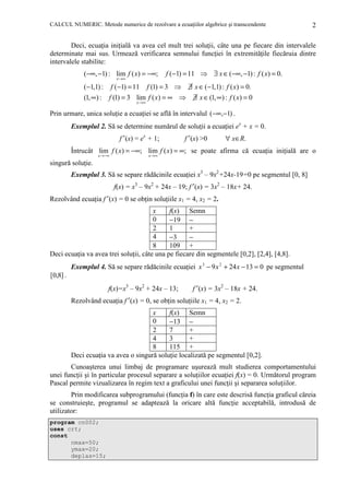 CALCUL NUMERIC. Metode numerice de rezolvare a ecuaŃiilor algebrice şi transcendente

2

Deci, ecuaŃia iniŃială va avea cel mult trei soluŃii, câte una pe fiecare din intervalele
determinate mai sus. Urmează verificarea semnului funcŃiei în extremităŃile fiecăruia dintre
intervalele stabilite:

(−∞, −1) : lim f ( x) = −∞;
x →∞

f (−1) = 11 ⇒ ∃ x ∈ (−∞, −1) : f ( x) = 0.

(−1,1) :

f (−1) = 11

f (1) = 3 ⇒

(1, ∞) :

f (1) = 3 lim f ( x) = ∞ ⇒
x →∞

∃ x ∈ (−1,1) : f ( x) = 0.
∃ x ∈ (1, ∞) : f ( x) = 0

Prin urmare, unica soluŃie a ecuaŃiei se află în intervalul (−∞,−1) .

Exemplul 2. Să se determine numărul de soluŃii a ecuaŃiei ex + x = 0.
f′ (x) = ex + 1;

f′ (x) >0

∀ x∈R.

Întrucât lim f ( x) = −∞; lim f ( x) = ∞; se poate afirma că ecuaŃia iniŃială are o
x →−∞

x →∞

singură soluŃie.

Exemplul 3. Să se separe rădăcinile ecuaŃiei x3 – 9x2+24x-19=0 pe segmentul [0, 8]
f(x) = x3 – 9x2 + 24x – 19; f′ (x) = 3x2 – 18x+ 24.
Rezolvând ecuaŃia f′ (x) = 0 se obŃin soluŃiile x1 = 4, x2 = 2.
x
f(x) Semn
0
−19 −
2
1
+
4
−3
−
8
109 +
Deci ecuaŃia va avea trei soluŃii, câte una pe fiecare din segmentele [0,2], [2,4], [4,8].

Exemplul 4. Să se separe rădăcinile ecuaŃiei x 3 − 9 x 2 + 24 x − 13 = 0 pe segmentul
[0,8] .
f(x)=x3 – 9x2 + 24x – 13;

f′ (x) = 3x2 – 18x + 24.

Rezolvând ecuaŃia f′ (x) = 0, se obŃin soluŃiile x1 = 4 , x2 = 2.
x
f(x) Semn
0
−13 −
2
7
+
4
3
+
8
115 +
Deci ecuaŃia va avea o singură soluŃie localizată pe segmentul [0,2].
Cunoaşterea unui limbaj de programare uşurează mult studierea comportamentului
unei funcŃii şi în particular procesul separare a soluŃiilor ecuaŃiei f(x) = 0. Următorul program
Pascal permite vizualizarea în regim text a graficului unei funcŃii şi separarea soluŃiilor.
Prin modificarea subprogramului (funcŃia f) în care este descrisă funcŃia graficul căreia
se construieşte, programul se adaptează la oricare altă funcŃie acceptabilă, introdusă de
utilizator:
program cn002;
uses crt;
const
nmax=50;
ymax=20;
deplas=15;

 