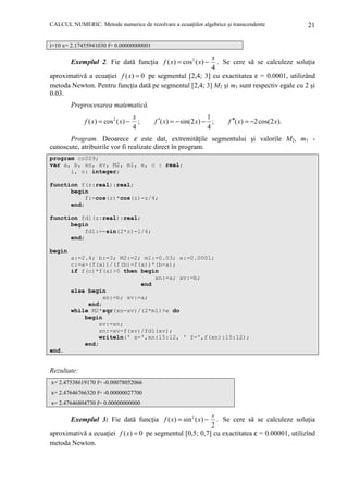 CALCUL NUMERIC. Metode numerice de rezolvare a ecuaŃiilor algebrice şi transcendente

21

i=10 x= 2.17455941030 f= 0.00000000001

x
. Se cere să se calculeze soluŃia
4
aproximativă a ecuaŃiei f ( x) = 0 pe segmentul [2,4; 3] cu exactitatea ε = 0.0001, utilizând
metoda Newton. Pentru funcŃia dată pe segmentul [2,4; 3] M2 şi m1 sunt respectiv egale cu 2 şi
0.03.

Exemplul 2. Fie dată funcŃia f ( x) = cos 2 ( x) −

Preprocesarea matematică.
f ( x) = cos 2 ( x) −

x
;
4

1
f ′( x) = − sin(2 x) − ;
4

f ′′( x) = −2 cos(2 x).

Program. Deoarece ε este dat, extremităŃile segmentului şi valorile M2, m1 cunoscute, atribuirile vor fi realizate direct în program.
program cn009;
var a, b, xn, xv, M2, m1, e, c : real;
i, n: integer;
function f(z:real):real;
begin
f:=cos(z)*cos(z)-z/4;
end;
function fd1(z:real):real;
begin
fd1:=-sin(2*z)-1/4;
end;
begin
a:=2.4; b:=3; M2:=2; m1:=0.03; e:=0.0001;
c:=a-(f(a))/(f(b)-f(a))*(b-a);
if f(c)*f(a)>0 then begin
xn:=a; xv:=b;
end
else begin
xn:=b; xv:=a;
end;
while M2*sqr(xn-xv)/(2*m1)>e do
begin
xv:=xn;
xn:=xv-f(xv)/fd1(xv);
writeln(' x=',xn:15:12, ' f=',f(xn):15:12);
end;
end.

Rezultate:
x= 2.47538619170 f= -0.00078052066
x= 2.47646766320 f= -0.00000027700
x= 2.47646804730 f= 0.00000000000

x
. Se cere să se calculeze soluŃia
2
aproximativă a ecuaŃiei f ( x) = 0 pe segmentul [0,5; 0,7] cu exactitatea ε = 0.00001, utilizînd
metoda Newton.

Exemplul 3: Fie dată funcŃia f ( x) = sin 2 ( x) −

 