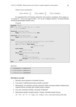 CALCUL NUMERIC. Metode numerice de rezolvare a ecuaŃiilor algebrice şi transcendente

22

Preprocesarea matematică
f ( x) = sin 2 ( x) −

x
;
2

1
f ′( x) = sin(2 x) − ;
2

f ′′( x) = 2 cos(2 x).

Pe segmentul [0,5; 0,7] funcŃia sin(2x)-0,5 este pozitivă, crescătoare. Prin urmare m1
va fi atins în x = 0,5 şi va fi egal cu sin(1) – 0,5. M2 nu va depăşi valoarea 2. Această afirmaŃie
rezultă din proprietăŃile funcŃiei cos(x).
Program
program cn010;
var a, b, xn, xv, M2, m1, e, c : real;
i, n: integer;
function f(z:real):real;
begin f:=sin(z)*sin(z)-z/2; end;
function fd1(z:real):real;
begin fd1:=sin(2*z)-1/2; end;
begin
a:=0.5; b:=0.7; M2:=2; m1:=sin(1)-0.5; e:=0.000001;
c:=a-(f(a))/(f(b)-f(a))*(b-a);
if f(c)*f(a)>0 then begin
xn:=a; xv:=b;
end
else begin
xn:=b; xv:=a;
end;
while M2*sqr(xn-xv)/(2*m1)>e do
begin
xv:=xn;
xn:=xv-f(xv)/fd1(xv);
writeln(' x=',xn:15:12, ' f=',f(xn):15:12);
end;
end.

Rezultate:
x= 0.56606969881 f= 0.00460318274
x= 0.55471287050 f= 0.00005566154
x= 0.55457211314 f= 0.00000000882

Întrebări şi exerciŃii
1. DescrieŃi sensul geometric al metodei Newton.
2. Cum poate fi stabilită aproximarea iniŃială a metodei?
3. DemonstraŃi, că la alegerea corectă a punctului iniŃial, şirul aproximărilor obŃinute prin
metoda Newton converge către soluŃia exactă a ecuaŃiei.
4. Care este exactitatea metodei, cum poate fi obŃinută?
5. DeterminaŃi soluŃiile ecuaŃiilor pentru 5 iteraŃii, utilizând metoda Newton:
4x4 + 8x3 – 3x2 - 7x + 3 = 0 pe [ -1,7; -1,58], [ -1,53; -1,4], [ 0,4; 0,52], [ 0,58; 0,8]

 