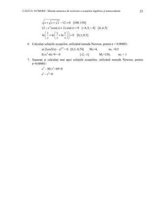 CALCUL NUMERIC. Metode numerice de rezolvare a ecuaŃiilor algebrice şi transcendente

23

x + x + x − 12 = 0 [100; 150]
(2 − x 2 ) cos( x) + 2 x sin( x) = 0 [−4,5; − 4] [4; 4,5]
1
1 
1
ln  + ln  + ln   = 0 [0,1; 0,5]
x 
x
x
6. CalculaŃi soluŃiile ecuaŃiilor, utilizând metoda Newton, pentru ε = 0.00001:
a) 2cos2(x) – ex/2 = 0 [0,1; 0,74]
5

b) x -4x+9 = 0

[-2; -1]

M2=4,

m1 =0.5
M2=150,

m1 = 1

7. SeparaŃi şi calculaŃi mai apoi soluŃiile ecuaŃiilor, utilizând metoda Newton, pentru
ε=0.00001:
x5 – 80 x2+89=0
ex - x2=0

 