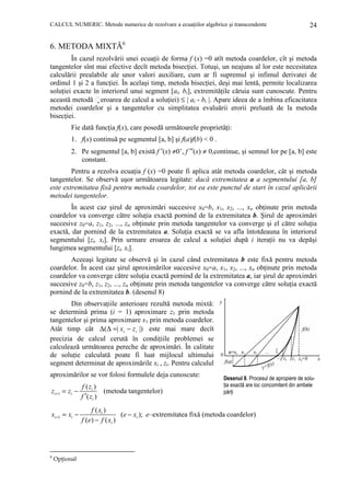 CALCUL NUMERIC. Metode numerice de rezolvare a ecuaŃiilor algebrice şi transcendente

24

6. METODA MIXTĂ6
În cazul rezolvării unei ecuaŃii de forma f (x) =0 atît metoda coardelor, cît şi metoda
tangentelor sînt mai efective decît metoda bisecŃiei. Totuşi, un neajuns al lor este necesitatea
calculării prealabile ale unor valori auxiliare, cum ar fi supremul şi infimul derivatei de
ordinul 1 şi 2 a funcŃiei. În acelaşi timp, metoda bisecŃiei, deşi mai lentă, permite localizarea
soluŃiei exacte în interiorul unui segment [ai, bi], extremităŃile căruia sunt cunoscute. Pentru
această metodă eroarea de calcul a soluŃiei) ≤ | ai - bi |. Apare ideea de a îmbina eficacitatea
metodei coardelor şi a tangentelor cu simplitatea evaluării erorii preluată de la metoda
bisecŃiei.
Fie dată funcŃia f(x), care posedă următoarele proprietăŃi:
1. f(x) continuă pe segmentul [a, b] şi f(a)f(b) < 0 .
2. Pe segmentul [a, b] există f ′(x) ≠0’, f ′′(x) ≠ 0,continue, şi semnul lor pe [a, b] este
constant.
Pentru a rezolva ecuaŃia f (x) =0 poate fi aplica atât metoda coardelor, cât şi metoda
tangentelor. Se observă uşor următoarea legitate: dacă extremitatea a a segmentului [a, b]
este extremitatea fixă pentru metoda coardelor, tot ea este punctul de start în cazul aplicării
metodei tangentelor.
În acest caz şirul de aproximări succesive x0=b, x1, x2, ..., xn obŃinute prin metoda
coardelor va converge către soluŃia exactă pornind de la extremitatea b. Şirul de aproximări
succesive z0=a, z1, z2, ..., zn obŃinute prin metoda tangentelor va converge şi el către soluŃia
exactă, dar pornind de la extremitatea a. SoluŃia exactă se va afla întotdeauna în interiorul
segmentului [zi, xi]. Prin urmare eroarea de calcul a soluŃiei după i iteraŃii nu va depăşi
lungimea segmentului [zi, xi].
Aceeaşi legitate se observă şi în cazul când extremitatea b este fixă pentru metoda
coardelor. În acest caz şirul aproximărilor succesive x0=a, x1, x2, ..., xn obŃinute prin metoda
coardelor va converge către soluŃia exactă pornind de la extremitatea a, iar şirul de aproximări
succesive z0=b, z1, z2, ..., zn obŃinute prin metoda tangentelor va converge către soluŃia exactă
pornind de la extremitatea b. (desenul 8)
Din observaŃiile anterioare rezultă metoda mixtă:
se determină prima (i = 1) aproximare z1 prin metoda
tangentelor şi prima aproximare x1 prin metoda coardelor.
Atât timp cât ∆(∆ =| xi − z i |) este mai mare decît
precizia de calcul cerută în condiŃiile problemei se
calculează următoarea pereche de aproximări. În calitate
de soluŃie calculată poate fi luat mijlocul ultimului
segment determinat de aproximările xi , zi. Pentru calculul
aproximărilor se vor folosi formulele deja cunoscute:

Desenul 8. Procesul de apropiere de soluŃia exactă are loc concomitent din ambele
părŃi

zi +1 = zi −

f ( zi )
(metoda tangentelor)
f ′( zi )

xi +1 = xi −

f ( xi )
(e − xi ); e–extremitatea fixă (metoda coardelor)
f (e) − f ( xi )

6

OpŃional

 