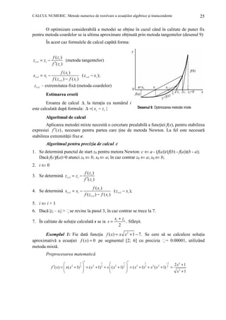 CALCUL NUMERIC. Metode numerice de rezolvare a ecuaŃiilor algebrice şi transcendente

25

O optimizare considerabilă a metodei se obŃine în cazul când în calitate de punct fix
pentru metoda coardelor se ia ultima aproximare obŃinută prin metoda tangentelor (desenul 9)
În acest caz formulele de calcul capătă forma:

zi +1 = zi −

f ( zi )
(metoda tangentelor)
f ′( zi )

f ( xi )
( zi +1 − xi );
f ( zi +1 ) − f ( xi )
– extremitatea fixă (metoda coardelor)

xi +1 = xi −
zi +1

Estimarea erorii
Eroarea de calcul ∆ la iteraŃia cu numărul i
este calculată după formula: ∆ =| xi − z i |

Desenul 9. Optimizarea metodei mixte

Algoritmul de calcul
Aplicarea metodei mixte necesită o cercetare prealabilă a funcŃiei f(x), pentru stabilirea
expresiei f ′( x) , necesare pentru partea care Ńine de metoda Newton. La fel este necesară
stabilirea extremităŃii fixe e.

Algoritmul pentru precizia de calcul ε
1. Se determină punctul de start z0 pentru metora Newton: c ⇐ a - (f(a))/(f(b) - f(a))(b - a);
Dacă f(c)f(a)>0 atunci z0 ⇐ b; x0 ⇐ a; în caz contrar z0 ⇐ a; x0 ⇐ b;
2. i ⇐ 0
3. Se determină zi +1 = zi −

f ( zi )
f ′( zi )

4. Se determină xi +1 = xi −

f ( xi )
( zi +1 − xi );
f ( zi +1 ) − f ( xi )

5. i ⇐ i + 1
6. Dacă |zi – xi| > se revine la pasul 3, în caz contrar se trece la 7.
7. În calitate de soluŃie calculată s se ia s =

xi + zi
. Sfârşit.
2

Exemplul 1: Fie dată funcŃia f ( x) = x x 2 + 1 − 7. Se cere să se calculeze soluŃia
aproximativă a ecuaŃiei f ( x) = 0 pe segmentul [2; 6] cu precizia = 0.00001, utilizând
metoda mixtă.
Preprocesarea matematică
1 ′
1
1 ′
1
−1




2 x2 + 1
f ′( x) =  x ( x 2 + 1) 2  = ( x 2 + 1) 2 + x  ( x 2 + 1) 2  = ( x 2 + 1) 2 + x 2 ( x 2 + 1) 2 =
x2 + 1





 