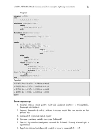 CALCUL NUMERIC. Metode numerice de rezolvare a ecuaŃiilor algebrice şi transcendente

26

Program
program cn011;
var
a,b,c,x,z,e : real;
function f(x:real):real;
begin
f:=x*sqrt(1+x*x)-7;
end;
function fd1(x:real):real;
begin
fd1:=(2*x*x+1)/sqrt(1+x*x);
end;
begin
a:=2; b:=6; e:=0.0001;
c:=a-(f(a))/(f(b)-f(a))*(b-a);
if f(c)*f(a)>0 then
begin
z:=b; x:=a;
end
else
begin
z:=a; x:=b;
end;
while abs(z-x)>e do
begin
z:=z-f(z)/fd1(z);
x:= x-(f(x))/(f(z)-f(x))*(z-x);
writeln (’z=’,z:9:5,’ f(z)=’,f(z):9:5, ’ x=’, x:9:5, ’
f(x)=’, f(x):9:5);
end;
writeln((z+x)/2:9:5);
end.

Rezultate
z= 3.54218 f(z)= 6.03747 x= 2.45514 f(x)= -0.49146
z= 2.69058 f(z)= 0.72307 x= 2.55041 f(x)= -0.01326
z= 2.55649 f(z)= 0.01787 x= 2.55300 f(x)= -0.00001
z= 2.55301 f(z)= 0.00001 x= 2.55300 f(x)= -0.00000
2.55301

Întrebări şi exerciŃii
1. DescrieŃi metoda mixtă pentru rezolvarea ecuaŃiilor algebrice şi transcendente.
EnumeraŃi priorităŃile ei.
2. ExpuneŃi formulele de calcul, utilizate în metoda mixtă. Din care metode au fost
preluate ele?
3. Cum poate fi optimizată metoda mixtă?
4. Care este exactitatea metodei, cum poate fi obŃinută?
5. DescrieŃi algoritmul metodei pentru un număr fix de iteraŃii. DesenaŃi schema logică a
algoritmului.
6. RezolvaŃi, utilizând metoda mixtă, ecuaŃiile propuse în paragrafele 3.1 – 3.5

 