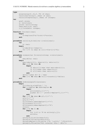 CALCUL NUMERIC. Metode numerice de rezolvare a ecuaŃiilor algebrice şi transcendente

type
ecran=array[0..21,0..78] of char;
valorireal=array[1..nmax] of real;
valoriintreg=array[1..nmax] of integer;
var
graf: ecran;
y: valorireal;
ynorm: valoriintreg;
vmax,vmin,a,b: real;
i,j,liniezero: integer;
function f(x:real):real;
begin
f:=exp(cos(2*x)*ln(x))+3*sin(x);
end;
procedure calcul(a,b:real;var z:valorireal);
var
h: real;
begin
h:=abs(b-a)/(nmax-1);
for i:=1 to nmax do z[i]:=f(a+(i-1)*h);
end;
procedure normare(var fz:valoriintreg; z:valorireal);
var
max,delta: real;
begin
max:=abs(z[1]); vmax:=z[1]; vmin:=z[1];
for i:=2 to nmax do
begin
if abs(z[i])>max then max:=abs(z[i]);
if z[i]>vmax then vmax:=z[i];
if z[i]<vmin then vmin:=z[i];
end;
delta:=(ymax div 2) / max;
for i:=1 to nmax do fz[i]:=round(z[i]*delta);
end;
procedure modeleazagrafic(g:ecran);
begin
fillchar(g,sizeOf(g),' ');
for i:=deplas to nmax+deplas do
begin
g[liniezero,i]:='-';
g[ymax div 2 - ynorm[i-deplas+1],i]:='*';
end;
for i:=0 to ymax do g[i,1]:='|';
g[0,1]:='^';
g[0,3]:='Y';
g[liniezero,nmax+deplas+1]:='>';
g[liniezero,3]:='0';
g[liniezero,nmax+deplas+2]:='X';
clrscr;
for i:=0 to 21 do
begin
for j:=0 to 78 do write(g[i,j]);
writeln;
end;
gotoxy(4,2);write(vmax:0:2);
gotoxy(4,23);write(vmin:0:2);
gotoxy(deplas-1,23);write ('X: ',a:0:2,' ':50,b:0:2);
gotoxy(1,25);write('Alt interval (D)a / (N)u');

3

 