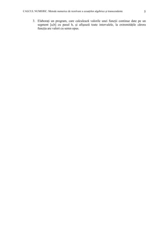 CALCUL NUMERIC. Metode numerice de rezolvare a ecuaŃiilor algebrice şi transcendente

5

3. ElaboraŃi un program, care calculează valorile unei funcŃii continue date pe un
segment [a,b] cu pasul h, şi afişează toate intervalele, la extremităŃile cărora
funcŃia are valori cu semn opus.

 