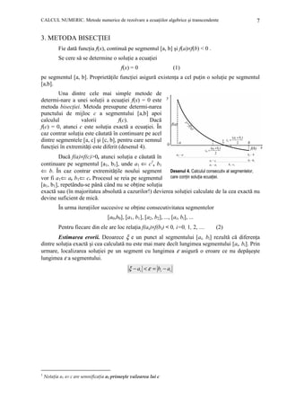 CALCUL NUMERIC. Metode numerice de rezolvare a ecuaŃiilor algebrice şi transcendente

7

3. METODA BISECłIEI
Fie dată funcŃia f(x), continuă pe segmentul [a, b] şi f(a)×f(b) < 0 .
Se cere să se determine o soluŃie a ecuaŃiei
f(x) = 0

(1)

pe segmentul [a, b]. ProprietăŃile funcŃiei asigură existenŃa a cel puŃin o soluŃie pe segmentul
[a,b].
Una dintre cele mai simple metode de
determi-nare a unei soluŃii a ecuaŃiei f(x) = 0 este
metoda bisecŃiei. Metoda presupune determi-narea
punctului de mijloc c a segmentului [a,b] apoi
calculul
valorii
f(c).
Dacă
f(c) = 0, atunci c este soluŃia exactă a ecuaŃiei. În
caz contrar soluŃia este căutată în continuare pe acel
dintre segmentele [a, c] şi [c, b], pentru care semnul
funcŃiei în extremităŃi este diferit (desenul 4).
Dacă f(a)×f(c)>0, atunci soluŃia e căutată în
continuare pe segmentul [a1, b1], unde a1 ⇐ c1, b1
Desenul 4. Calculul consecutiv al segmentelor,
⇐ b. În caz contrar extremităŃile noului segment
vor fi a1⇐ a, b1⇐ c. Procesul se reia pe segmentul care conŃin soluŃia ecuaŃiei.
[a1, b1], repetându-se până când nu se obŃine soluŃia
exactă sau (în majoritatea absolută a cazurilor!) devierea soluŃiei calculate de la cea exactă nu
devine suficient de mică.
În urma iteraŃiilor succesive se obŃine consecutivitatea segmentelor
[a0,b0], [a1, b1], [a2, b2], ..., [ai, bi], ...
Pentru fiecare din ele are loc relaŃia f(ai)×f(bi) < 0, i=0, 1, 2, ....

(2)

Estimarea erorii. Deoarece ξ e un punct al segmentului [ai, bi] rezultă că diferenŃa
dintre soluŃia exactă şi cea calculată nu este mai mare decît lungimea segmentului [ai, bi]. Prin
urmare, localizarea soluŃiei pe un segment cu lungimea ε asigură o eroare ce nu depăşeşte
lungimea ε a segmentului.

ξ − ai < ε = bi − ai

1

NotaŃia a1 ⇐ c are semnificaŃia a1 primeşte valoarea lui c

 