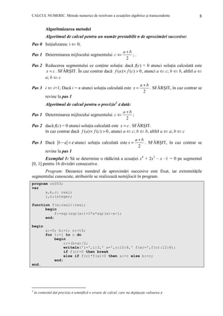 CALCUL NUMERIC. Metode numerice de rezolvare a ecuaŃiilor algebrice şi transcendente

8

Algoritmizarea metodei
Algoritmul de calcul pentru un număr prestabilit n de aproximări succesive:
Pas 0 IniŃializarea: i ⇐ 0;
Pas 1 Determinarea mijlocului segmentului c ⇐

a+b
;.
2

Pas 2 Reducerea segmentului ce conŃine soluŃia: dacă f(c) = 0 atunci soluŃia calculată este
x = c . SFÂRŞIT. În caz contrar dacă f (a ) × f (c) > 0 , atunci a ⇐ c; b ⇐ b, altfel a ⇐
a; b ⇐ c
Pas 3 i ⇐ i+1; Dacă i = n atunci soluŃia calculată este x =

a+b
. SFÂRŞIT, în caz contrar se
2

revine la pas 1

Algoritmul de calcul pentru o precizie2 ε dată:
Pas 1 Determinarea mijlocului segmentului c ⇐

a+b
;
2

Pas 2 dacă f(c) = 0 atunci soluŃia calculată este x = c . SFÂRŞIT.
în caz contrar dacă f (a ) × f (c) > 0 , atunci a ⇐ c; b ⇐ b, altfel a ⇐ a; b ⇐ c
Pas 3 Dacă b − a < ε atunci soluŃia calculată este x =

a+b
. SFÂRŞIT, în caz contrar se
2

revine la pas 1

Exemplul 1: Să se determine o rădăcină a ecuaŃiei x4 + 2x3 – x –1 = 0 pe segmentul
[0, 1] pentru 16 divizări consecutive.
Program: Deoarece numărul de aproximări succesive este fixat, iar extremităŃile
segmentului cunoscute, atribuirile se realizează nemijlocit în program.
program cn003;
var
a,b,c: real;
i,n:integer;
function f(x:real):real;
begin
f:=sqr(sqr(x))+2*x*sqr(x)-x-1;
end;
begin
a:=0; b:=1; n:=16;
for i:=1 to n do
begin
c:=(b+a)/2;
writeln('i=',i:3,' x=',c:10:8,' f(x)=',f(c):12:8);
if f(c)=0 then break
else if f(c)*f(a)>0 then a:=c else b:=c;
end;
end.

2

în contextul dat precizia ε semnifică o eroare de calcul, care nu depăşeşte valoarea ε

 