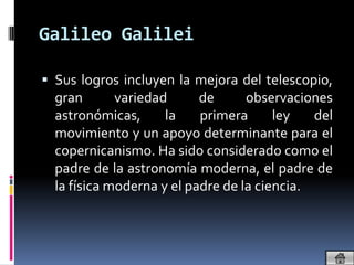 Galileo Galilei

 Sus logros incluyen la mejora del telescopio,
  gran       variedad      de      observaciones
  astronómicas,      la    primera      ley   del
  movimiento y un apoyo determinante para el
  copernicanismo. Ha sido considerado como el
  padre de la astronomía moderna, el padre de
  la física moderna y el padre de la ciencia.
 