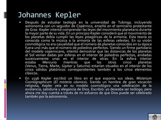 Johannes Kepler
   Después de estudiar teología en la universidad de Tubinga, incluyendo
    astronomía con un seguidor de Copérnico, enseñó en el seminario protestante
    de Graz. Kepler intentó comprender las leyes del movimiento planetario durante
    la mayor parte de su vida. En un principio Kepler consideró que el movimiento de
    los planetas debía cumplir las leyes pitagóricas de la armonía. Esta teoría es
    conocida como la música o la armonía de las esferas celestes. En su visión
    cosmológica no era casualidad que el número de planetas conocidos en su época
    fuera uno más que el número de poliedros perfectos. Siendo un firme partidario
    del modelo copernicano, intentó demostrar que las distancias de los planetas
    al Sol venían dadas por esferas en el interior de poliedros perfectos, anidadas
    sucesivamente unas en el interior de otras. En la esfera interior
    estaba      Mercurio     mientras      que    los     otros    cinco     planetas
    (Venus, Tierra, Marte, Júpiter y Saturno) estarían situados en el interior de los
    cinco sólidos platónicos correspondientes también a los cinco elementos
    clásicos.
   En 1596 Kepler escribió un libro en el que exponía sus ideas. Misterium
    Cosmographicum (El misterio cósmico). Siendo un hombre de gran vocación
    religiosa, Kepler veía en su modelo cosmológico una celebración de la
    existencia, sabiduría y elegancia de Dios. Escribió: yo deseaba ser teólogo; pero
    ahora me doy cuenta a través de mi esfuerzo de que Dios puede ser celebrado
    también por la astronomía.
 