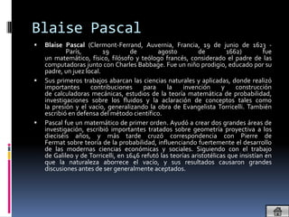 Blaise Pascal
   Blaise Pascal (Clermont-Ferrand, Auvernia, Francia, 19 de junio de 1623 -
            París,        19        de        agosto          de         1662)        fue
    un matemático, físico, filósofo y teólogo francés, considerado el padre de las
    computadoras junto con Charles Babbage. Fue un niño prodigio, educado por su
    padre, un juez local.
   Sus primeros trabajos abarcan las ciencias naturales y aplicadas, donde realizó
    importantes      contribuciones      para     la    invención      y    construcción
    de calculadoras mecánicas, estudios de la teoría matemática de probabilidad,
    investigaciones sobre los fluidos y la aclaración de conceptos tales como
    la presión y el vacío, generalizando la obra de Evangelista Torricelli. También
    escribió en defensa del método científico.
   Pascal fue un matemático de primer orden. Ayudó a crear dos grandes áreas de
    investigación, escribió importantes tratados sobre geometría proyectiva a los
    dieciséis años, y más tarde cruzó correspondencia con Pierre de
    Fermat sobre teoría de la probabilidad, influenciando fuertemente el desarrollo
    de las modernas ciencias económicas y sociales. Siguiendo con el trabajo
    de Galileo y de Torricelli, en 1646 refutó las teorías aristotélicas que insistían en
    que la naturaleza aborrece el vacío, y sus resultados causaron grandes
    discusiones antes de ser generalmente aceptados.
 