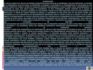 INTRODUCCIÓN
EL CÁLCULO CONSTITUYE UNA DE LAS GRANDES CONQUISTAS INTELECTUALES DE LA HUMANIDAD. UNA VEZ CONSTRUIDO, LA HISTORIA
DE LA MATEMÁTICA YA NO FUE IGUAL: LA GEOMETRÍA, EL ÁLGEBRA Y LA ARITMÉTICA, LA TRIGONOMETRÍA, SE COLOCARON EN UNA
NUEVA PERSPECTIVA TEÓRICA. DETRÁS DE CUALQUIER INVENTO, DESCUBRIMIENTO O NUEVA TEORÍA, EXISTE, INDUDABLEMENTE, LA
EVOLUCIÓN DE IDEAS QUE HACEN POSIBLE SU NACIMIENTO. ES MUY INTERESANTE PRESTAR ATENCIÓN EN EL BAGAJE DE
CONOCIMIENTOS QUE SE ACUMULA, DESARROLLA Y EVOLUCIONA A TRAVÉS DE LOS AÑOS PARA DAR LUGAR, EN ALGÚN MOMENTO EN
PARTICULAR Y A TRAVÉS DE ALGUNA PERSONA EN ESPECIAL, AL NACIMIENTO DE UNA NUEVA IDEA, DE UNA NUEVA TEORÍA, QUE
SEGURAMENTE SE VA A CONVERTIR EN UN DESCUBRIMIENTO IMPORTANTE PARA EL ESTADO ACTUAL DE LA CIENCIA Y, POR LO TANTO
MERECE EL RECONOCIMIENTO. EL CÁLCULO CRISTALIZA CONCEPTOS Y MÉTODOS QUE LA HUMANIDAD ESTUVO TRATANDO DE DOMINAR
POR MÁS DE VEINTE SIGLOS. UNA LARGA LISTA DE PERSONAS TRABAJARON CON LOS MÉTODOS "INFINITESIMALES" PERO HUBO QUE
ESPERAR HASTA EL SIGLO XVII PARA TENER LA MADUREZ SOCIAL, CIENTÍFICA Y MATEMÁTICA QUE PERMITIRÍA CONSTRUIR EL CÁLCULO
QUE                       UTILIZAMOS                       EN                       NUESTROS                       DÍAS.
SUS APLICACIONES SON DIFÍCILES DE CUANTIFICAR PORQUE TODA LA MATEMÁTICA MODERNA, DE UNA U OTRA FORMA, HA RECIBIDO
SU INFLUENCIA; Y LAS DIFERENTES PARTES DEL ANDAMIAJE MATEMÁTICO INTERACTÚAN CONSTANTEMENTE CON LAS CIENCIAS
NATURALES                       Y                     LA                      TECNOLOGÍA                     MODERNA.
NEWTON Y LEIBNIZ SON CONSIDERADOS LOS INVENTORES DEL CÁLCULO PERO REPRESENTAN UN ESLABÓN EN UNA LARGA CADENA
INICIADA MUCHOS SIGLOS ANTES. FUERON ELLOS QUIENES DIERON A LOS PROCEDIMIENTOS INFINITESIMALES DE SUS ANTECESORES
INMEDIATOS, BARROW Y FERMAT, LA UNIDAD ALGORÍTMICA Y LA PRECISIÓN NECESARIA COMO MÉTODO NOVEDOSO Y DE
GENERALIDAD SUFICIENTE PARA SU DESARROLLO POSTERIOR. ESTOS DESARROLLOS ESTUVIERON ELABORADOS A PARTIR DE VISIONES
DE HOMBRES COMO TORRICELLI, CAVALIERI, Y GALILEO; O KEPLER, VALERIO, Y STEVEN. LOS ALCANCES DE LAS OPERACIONES INICIALES
CON INFINITESIMALES QUE ESTOS HOMBRES LOGRARON, FUERON TAMBIÉN RESULTADO DIRECTO DE LAS CONTRIBUCIONES DE
ORESME, ARQUÍMEDES Y EUDOXO. FINALMENTE EL TRABAJO DE ESTOS ÚLTIMOS ESTUVO INSPIRADO POR PROBLEMAS MATEMÁTICOS Y
FILOSÓFICOS SUGERIDOS POR ARISTÓTELES, PLATÓN, TALES DE MILETO, ZENÓN Y PITÁGORAS. PARA TENER LA PERSPECTIVA CIENTÍFICA
E HISTÓRICA APROPIADA, DEBE RECONOCERSE QUE UNA DE LAS CONTRIBUCIONES PREVIAS DECISIVAS FUE LA GEOMETRÍA ANALÍTICA
DESARROLLADA               INDEPENDIENTEMENTE               POR              DESCARTES             Y            FERMAT.
SIN LA CONTRIBUCIÓN DE ÉSTOS Y DE MUCHOS OTROS HOMBRES MÁS, EL CÁLCULO DE NEWTON Y LEIBNIZ SEGURAMENTE NO
EXISTIRÍA. SU CONSTRUCCIÓN FUE PARTE IMPORTANTE DE LA REVOLUCIÓN CIENTÍFICA QUE VIVIÓ LA EUROPA DEL SIGLO XVII. LOS
NUEVOS MÉTODOS ENFATIZARON LA EXPERIENCIA EMPÍRICA Y LA DESCRIPCIÓN MATEMÁTICA DE NUESTRA RELACIÓN CON LA
REALIDAD. LA REVOLUCIÓN CIENTÍFICA SUPUSO UNA RUPTURA CON LAS FORMAS DE PENSAR, ESTUDIAR Y VINCULARSE CON LA
NATURALEZA QUE DOMINARON CASI ABSOLUTAMENTE EN EUROPA ENTRE LOS SIGLOS V Y XV. ESTA RUPTURA Y SALTO EN LA HISTORIA
DEL CONOCIMIENTO ESTUVIERON PRECEDIDOS POR LAS IMPORTANTES TRANSFORMACIONES QUE SE VIVIERON DURANTE LOS SIGLOS
XV Y XVI CON EL RENACIMIENTO Y LA REFORMA PROTESTANTE. EL CÁLCULO DIFERENCIAL E INTEGRAL ESTÁN EN EL CORAZÓN DEL TIPO
DE     CONOCIMIENTO,     CULTURA      Y    DE    SOCIEDAD     DE     LA     QUE,     ESENCIALMENTE,    SOMOS      PARTE.
EL EXTRAORDINARIO AVANCE REGISTRADO POR LA MATEMÁTICA, LA FÍSICA Y LA TÉCNICA DURANTE LOS SIGLOS XVIII, XIX Y XX, SE LO
DEBEMOS AL CÁLCULO INFINITESIMAL Y POR ESO SE PUEDE CONSIDERAR COMO UNA DE LAS JOYAS DE LA CREACIÓN INTELECTUAL.
 