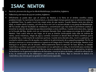 ISAAC NEWTON
   Nació el 4 de enero de 1643 en la villa de Woolsthorpe, Lincolnshire, Inglaterra.
   Falleció el 31 de marzo de 1727 en Londres, Inglaterra
   Difícilmente se pueda decir que el camino de Newton a la fama en el ámbito científico estaba
    predeterminado. Su nacimiento fue prematuro, y durante algún tiempo pareció que no sobreviviría debido a
    su debilidad física. Su padre murió tres meses antes de que naciera. Cuando Newton tenía dos años de
    edad, su madre volvió a casarse, y el niño se fue a vivir con su anciana abuela a una granja de Woolsthorpe.
    Allí fue donde adquirió facultades de meditación y concentración que más tarde le permitieron analizar y
    encontrar la solución de problemas que desconcertaban a otros científicos. Cuando tenía doce años, ingresó
    en la Escuela del Rey, donde vivió con un boticario llamado Clark, cuya esposa era amiga de la madre de
    Newton. Pasó cuatro años en ese hogar, en el que se divertía construyendo toda clase de molinos de
    viento, carros mecánicos, relojes de agua y cometas. Encontró un desván lleno de libros científicos que le
    encantaba leer, y toda suerte de sustancias químicas. Cuando tenía dieciséis años, murió su padrastro, y el
    muchacho volvió a casa a fin de ayudar a su madre en la administración de su pequeña propiedad. Por fin, se
    decidió a continuar su carrera académica e ingresó en el Colegio de la Trinidad, de Cambridge. Newton no se
    distinguió en el primer año de estudios. Afortunadamente llamó la atención de Isaac Barrow, un dotado
    matemático y profesor que quedó impresionado con sus aptitudes y en 1664, lo recomendó para una beca de
    matemáticas. Gracias a la instrucción de Barrow, tenía un excelente fundamento en la geometría y la óptica.
    Se familiarizó con la geometría algebraica de Descartes, conocía la óptica de Kepler, y estudió la refracción de
    la luz, la construcción de los telescopios y el pulimento de las lentes. Bajo su dirección se dedicó a la
    matemática y las ciencias pero se graduó sin distinciones especiales.
 