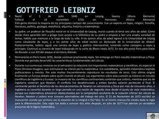 
     GOTTFRIED LEIBNIZ
    Nació        el        1        de       julio      1646         en      Leipzig,     Saxony  (Ahora      Alemania)
    Falleció          el       14         noviembre           1716        en          Hannover,  (Ahora       Alemania)
    Este genio dominó la mayoría de los principales campos del conocimiento. Fue un experto en leyes, religión, filosofía,
    literatura, política, geología, metafísica, alquimia, historia y matemáticas.
   Su padre, un profesor de filosofía moral en la Universidad de Leipzig, murió cuando él tenía seis años de edad. Como
    desde chico aprendió latín y griego tuvo acceso a la biblioteca de su padre y empezó a leer una amplia variedad de
    temas, hábito que mantuvo a lo largo de toda su vida. A los quince años de edad ingresó a la Universidad de Leipzig
    como estudiante de leyes, y a los veinte años de edad recibió un doctorado de la Universidad de Altdorf.
    Posteriormente, Leibniz siguió una carrera de leyes y política internacional, sirviendo como consejero a reyes y
    príncipes. Continuó su carrera de leyes trabajando en la corte de Mainz hasta 1672. En ese año visitó París para tratar
    de disuadir a Luis XIV del ataque al territorio Alemán.
   Permaneció en París hasta 1676, donde continuó practicando leyes. Sin embargo en París estudió matemáticas y física.
    Durante ese periodo desarrolló las características fundamentales del cálculo.
   Durante sus numerosas misiones en el extranjero se relacionó con importantes matemáticos y científicos, en especial el
    físico Christian Huygens, que estimularon su interés por la matemática. Era autodidacta, aprendió matemática leyendo
    publicaciones y revistas. Por este motivo frecuentemente reproducía los resultados de otros. Esto último originó
    finalmente un furioso debate sobre quién inventó el cálculo. Los argumentos sobre esta cuestión se trataron en círculos
    científicos de Inglaterra y Europa. La mayoría de los científicos continentales sostenían que Leibniz, mientras que los de
    Inglaterra sostenían que Newton. El conflicto fue desafortunado y ambos bandos salieron perdiendo al final. El
    continente perdió el beneficio de los descubrimientos de Newton en astronomía y física por más de cincuenta años, e
    Inglaterra se convirtió durante un largo periodo en una nación de segunda clase desde el punto de vista matemático,
    porque sus matemáticos estuvieron obstaculizados por la complejidad resultante de la notación inferior del cálculo de
    Newton. Newton y Leibniz eran sinceros admiradores del trabajo del otro. El 21 de Noviembre de 1675 escribió un
    manuscrito usando por primera vez la notación de la integral ò f(x)*d(x). En el mismo manuscrito estaba dada la regla
    para la diferenciación. Esta regla fue dada a conocer dos años después, en julio de 1677.Fue además un verdadero
    precursor de la lógica matemática.
 