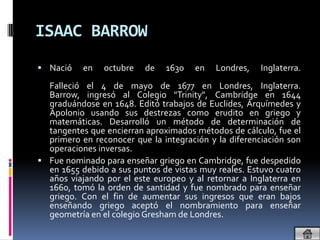 ISAAC BARROW
 Nació    en   octubre   de   1630   en    Londres,   Inglaterra.
  Falleció el 4 de mayo de 1677 en Londres, Inglaterra.
  Barrow, ingresó al Colegio "Trinity", Cambridge en 1644
  graduándose en 1648. Editó trabajos de Euclides, Arquímedes y
  Apolonio usando sus destrezas como erudito en griego y
  matemáticas. Desarrolló un método de determinación de
  tangentes que encierran aproximados métodos de cálculo, fue el
  primero en reconocer que la integración y la diferenciación son
  operaciones inversas.
 Fue nominado para enseñar griego en Cambridge, fue despedido
  en 1655 debido a sus puntos de vistas muy reales. Estuvo cuatro
  años viajando por el este europeo y al retornar a Inglaterra en
  1660, tomó la orden de santidad y fue nombrado para enseñar
  griego. Con el fin de aumentar sus ingresos que eran bajos
  enseñando griego aceptó el nombramiento para enseñar
  geometría en el colegio Gresham de Londres.
 