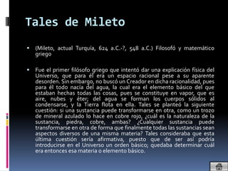 Tales de Mileto
   (Mileto, actual Turquía, 624 a.C.-?, 548 a.C.) Filosofó y matemático
    griego

   Fue el primer filósofo griego que intentó dar una explicación física del
    Universo, que para él era un espacio racional pese a su aparente
    desorden. Sin embargo, no buscó un Creador en dicha racionalidad, pues
    para él todo nacía del agua, la cual era el elemento básico del que
    estaban hechas todas las cosas, pues se constituye en vapor, que es
    aire, nubes y éter; del agua se forman los cuerpos sólidos al
    condensarse, y la Tierra flota en ella. Tales se planteó la siguiente
    cuestión: si una sustancia puede transformarse en otra, como un trozo
    de mineral azulado lo hace en cobre rojo, ¿cuál es la naturaleza de la
    sustancia, piedra, cobre, ambas? ¿Cualquier sustancia puede
    transformarse en otra de forma que finalmente todas las sustancias sean
    aspectos diversos de una misma materia? Tales consideraba que esta
    última cuestión sería afirmativa, puesto que de ser así podría
    introducirse en el Universo un orden básico; quedaba determinar cuál
    era entonces esa materia o elemento básico.
 