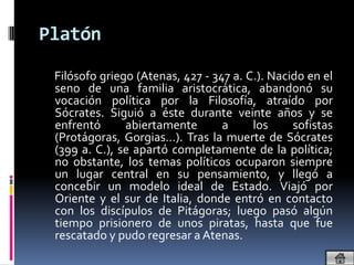 Platón

 Filósofo griego (Atenas, 427 - 347 a. C.). Nacido en el
 seno de una familia aristocrática, abandonó su
 vocación política por la Filosofía, atraído por
 Sócrates. Siguió a éste durante veinte años y se
 enfrentó      abiertamente       a     los     sofistas
 (Protágoras, Gorgias…). Tras la muerte de Sócrates
 (399 a. C.), se apartó completamente de la política;
 no obstante, los temas políticos ocuparon siempre
 un lugar central en su pensamiento, y llegó a
 concebir un modelo ideal de Estado. Viajó por
 Oriente y el sur de Italia, donde entró en contacto
 con los discípulos de Pitágoras; luego pasó algún
 tiempo prisionero de unos piratas, hasta que fue
 rescatado y pudo regresar a Atenas.
 